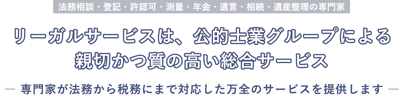 法務相談・登記・許認可・測量・年金・遺言・相続・遺産整理の専門家 リーガルサービスは、公的士業グループによる親切かつ質の高い総合サービス( 専門家が法務から税務にまで対応した万全のサービスを提供します)